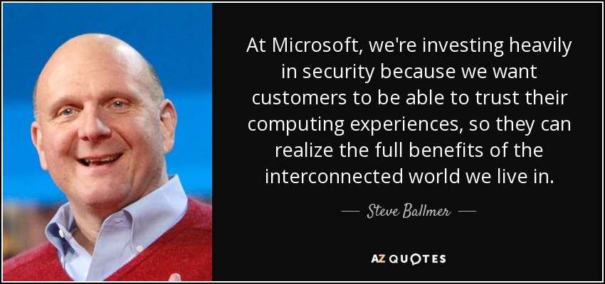 At Microsoft, we're investing heavily in security because we want customers to be able to trust their computing experiences, so they can realize the full benefits of the interconnected world we live in. - Steve Ballmer