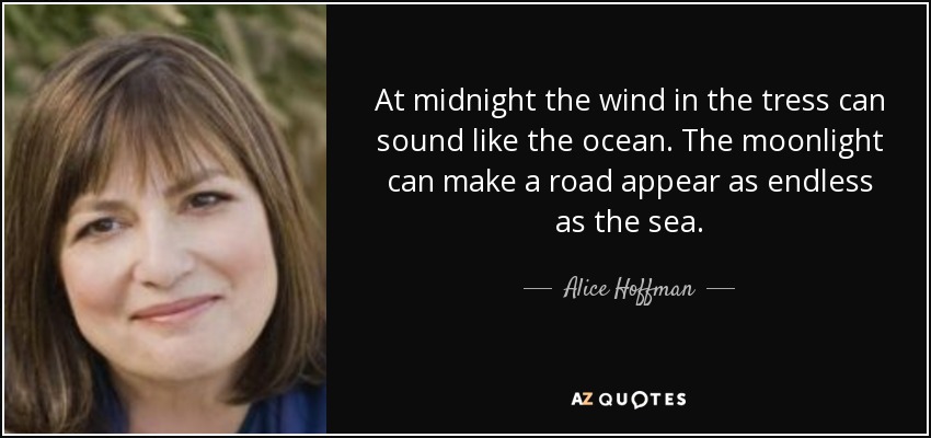 At midnight the wind in the tress can sound like the ocean. The moonlight can make a road appear as endless as the sea. - Alice Hoffman