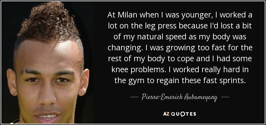 At Milan when I was younger, I worked a lot on the leg press because I'd lost a bit of my natural speed as my body was changing. I was growing too fast for the rest of my body to cope and I had some knee problems. I worked really hard in the gym to regain these fast sprints. - Pierre-Emerick Aubameyang