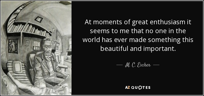 At moments of great enthusiasm it seems to me that no one in the world has ever made something this beautiful and important. - M. C. Escher