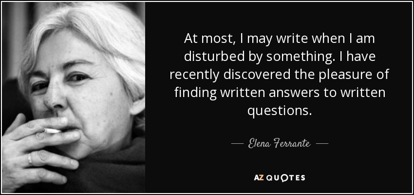 At most, I may write when I am disturbed by something. I have recently discovered the pleasure of finding written answers to written questions. - Elena Ferrante