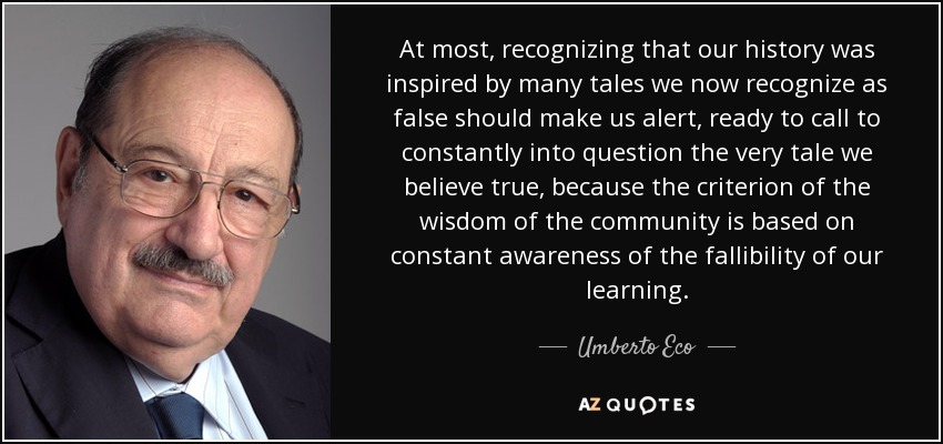 At most, recognizing that our history was inspired by many tales we now recognize as false should make us alert, ready to call to constantly into question the very tale we believe true, because the criterion of the wisdom of the community is based on constant awareness of the fallibility of our learning. - Umberto Eco