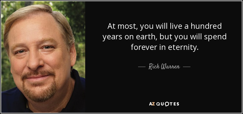 At most, you will live a hundred years on earth, but you will spend forever in eternity. - Rick Warren