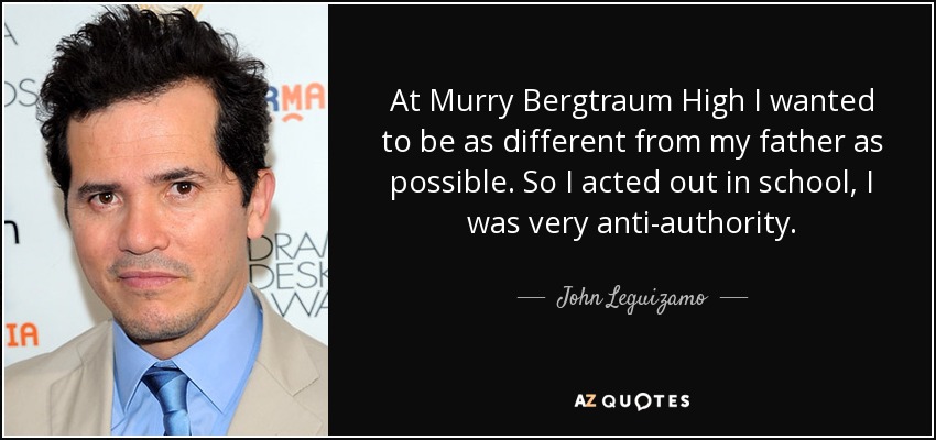 At Murry Bergtraum High I wanted to be as different from my father as possible. So I acted out in school, I was very anti-authority. - John Leguizamo
