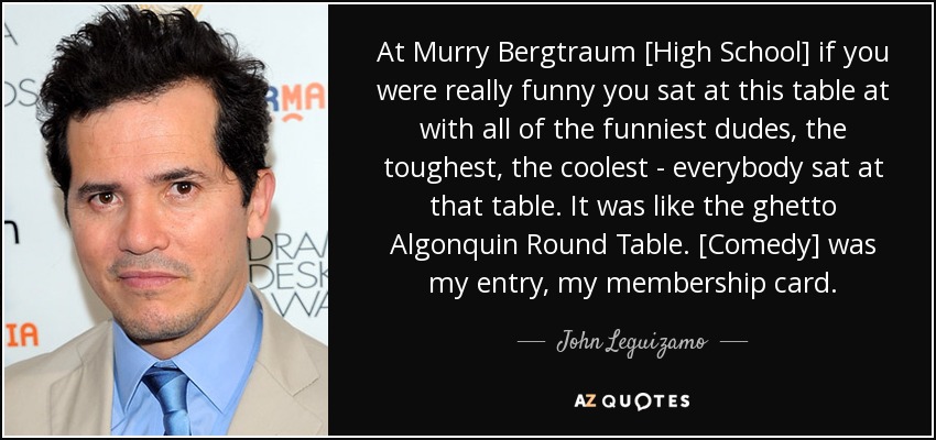 At Murry Bergtraum [High School] if you were really funny you sat at this table at with all of the funniest dudes, the toughest, the coolest - everybody sat at that table. It was like the ghetto Algonquin Round Table. [Comedy] was my entry, my membership card. - John Leguizamo