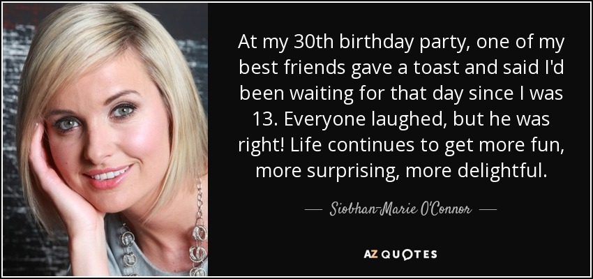 At my 30th birthday party, one of my best friends gave a toast and said I'd been waiting for that day since I was 13. Everyone laughed, but he was right! Life continues to get more fun, more surprising, more delightful. - Siobhan-Marie O'Connor