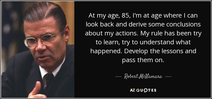 At my age, 85, I'm at age where I can look back and derive some conclusions about my actions. My rule has been try to learn, try to understand what happened. Develop the lessons and pass them on. - Robert McNamara