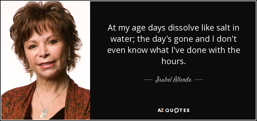 At my age days dissolve like salt in water; the day's gone and I don't even know what I've done with the hours. - Isabel Allende