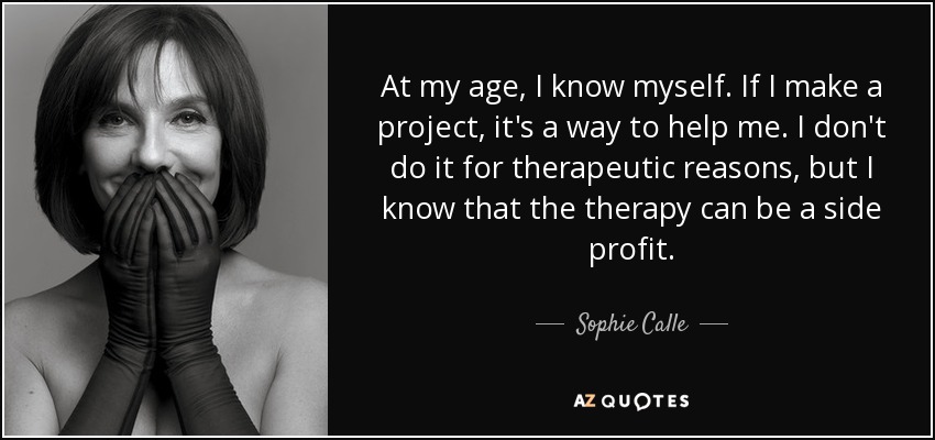 At my age, I know myself. If I make a project, it's a way to help me. I don't do it for therapeutic reasons, but I know that the therapy can be a side profit. - Sophie Calle