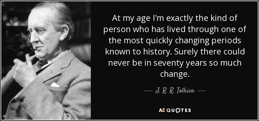 At my age I'm exactly the kind of person who has lived through one of the most quickly changing periods known to history. Surely there could never be in seventy years so much change. - J. R. R. Tolkien