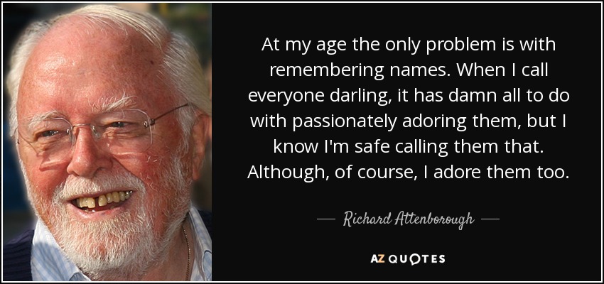 At my age the only problem is with remembering names. When I call everyone darling, it has damn all to do with passionately adoring them, but I know I'm safe calling them that. Although, of course, I adore them too. - Richard Attenborough