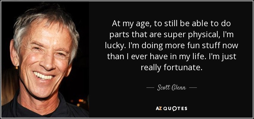 At my age, to still be able to do parts that are super physical, I'm lucky. I'm doing more fun stuff now than I ever have in my life. I'm just really fortunate. - Scott Glenn