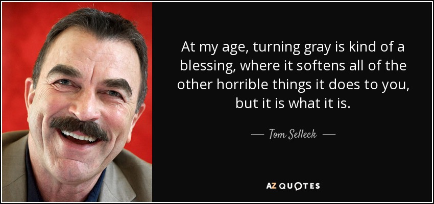 At my age, turning gray is kind of a blessing, where it softens all of the other horrible things it does to you, but it is what it is. - Tom Selleck