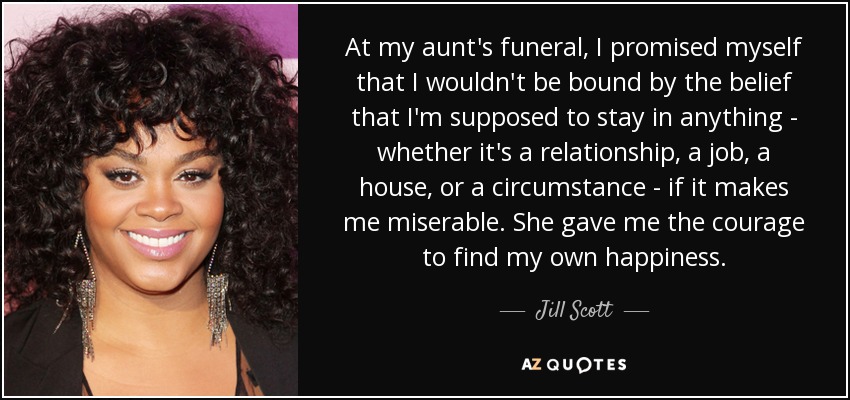 At my aunt's funeral, I promised myself that I wouldn't be bound by the belief that I'm supposed to stay in anything - whether it's a relationship, a job, a house, or a circumstance - if it makes me miserable. She gave me the courage to find my own happiness. - Jill Scott