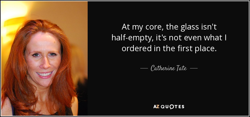 At my core, the glass isn't half-empty, it's not even what I ordered in the first place. - Catherine Tate