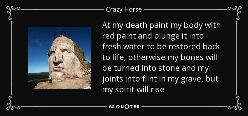 At my death paint my body with red paint and plunge it into fresh water to be restored back to life, otherwise my bones will be turned into stone and my joints into flint in my grave, but my spirit will rise - Crazy Horse