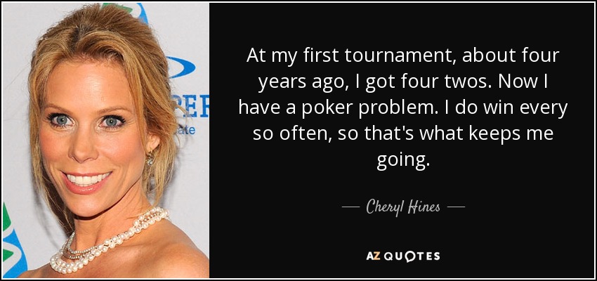 At my first tournament, about four years ago, I got four twos. Now I have a poker problem. I do win every so often, so that's what keeps me going. - Cheryl Hines