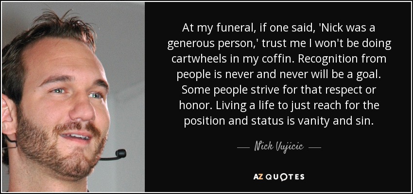 At my funeral, if one said, 'Nick was a generous person,' trust me I won't be doing cartwheels in my coffin. Recognition from people is never and never will be a goal. Some people strive for that respect or honor. Living a life to just reach for the position and status is vanity and sin. - Nick Vujicic