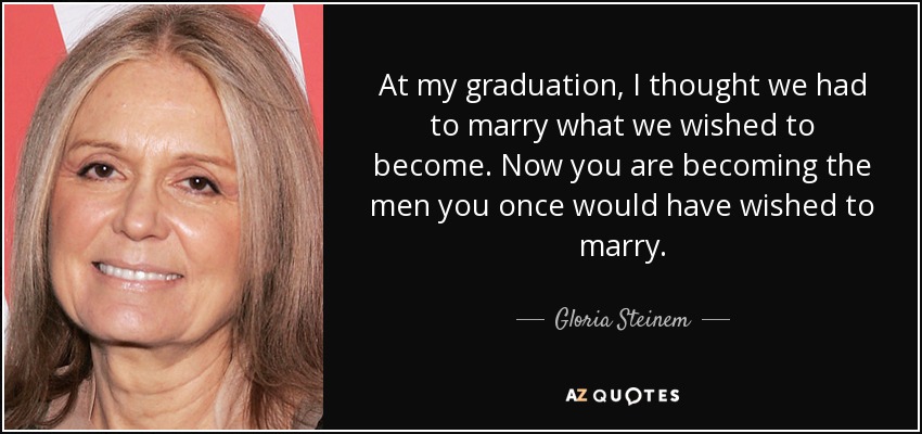 At my graduation, I thought we had to marry what we wished to become. Now you are becoming the men you once would have wished to marry. - Gloria Steinem