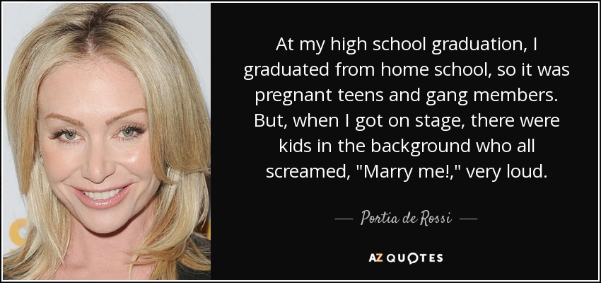 At my high school graduation, I graduated from home school, so it was pregnant teens and gang members. But, when I got on stage, there were kids in the background who all screamed, 