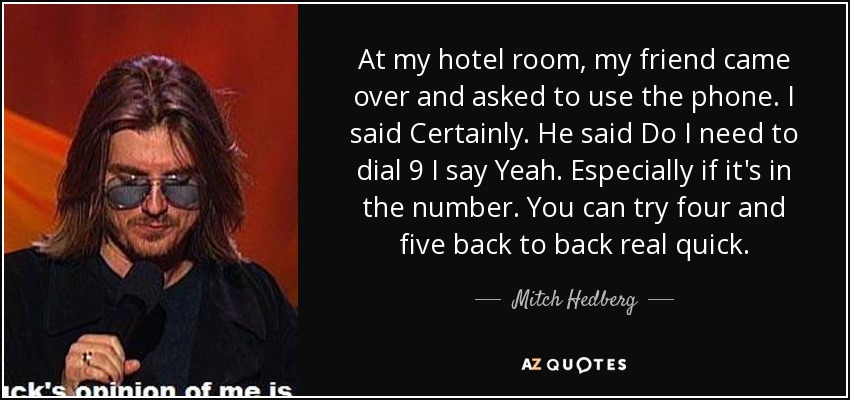 At my hotel room, my friend came over and asked to use the phone. I said Certainly. He said Do I need to dial 9 I say Yeah. Especially if it's in the number. You can try four and five back to back real quick. - Mitch Hedberg