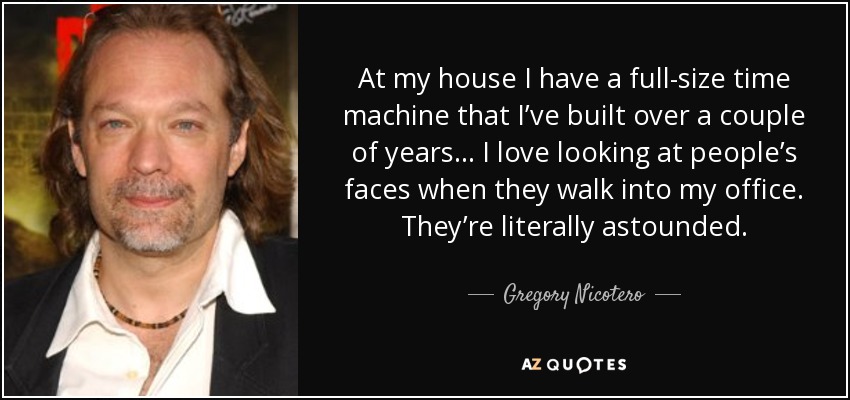 At my house I have a full-size time machine that I’ve built over a couple of years... I love looking at people’s faces when they walk into my office. They’re literally astounded. - Gregory Nicotero