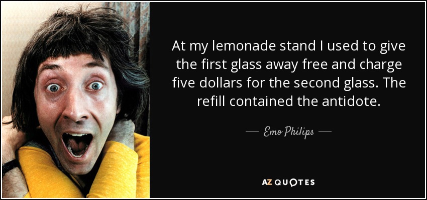 At my lemonade stand I used to give the first glass away free and charge five dollars for the second glass. The refill contained the antidote. - Emo Philips
