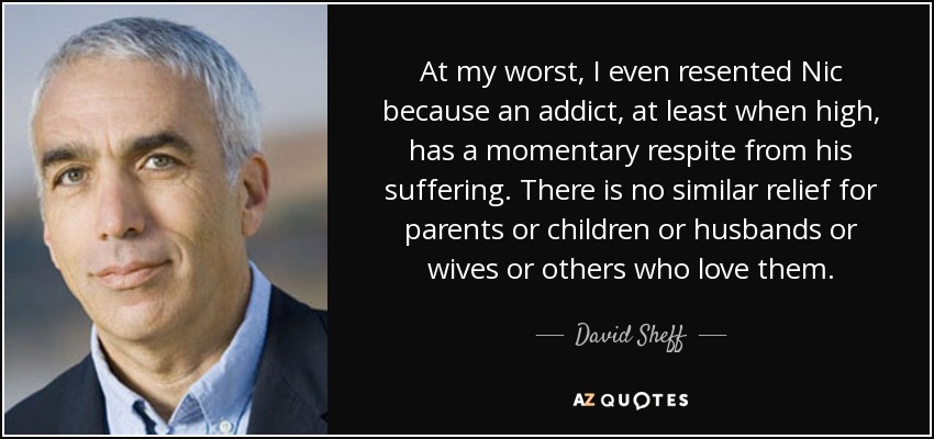 At my worst, I even resented Nic because an addict, at least when high, has a momentary respite from his suffering. There is no similar relief for parents or children or husbands or wives or others who love them. - David Sheff