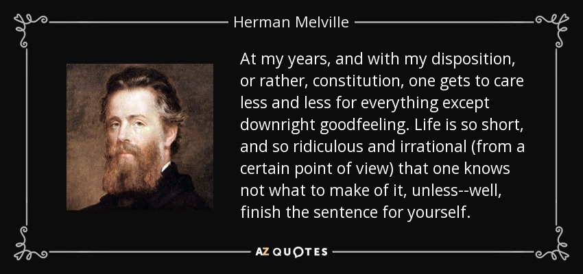 At my years, and with my disposition, or rather, constitution, one gets to care less and less for everything except downright goodfeeling. Life is so short, and so ridiculous and irrational (from a certain point of view) that one knows not what to make of it, unless--well, finish the sentence for yourself. - Herman Melville