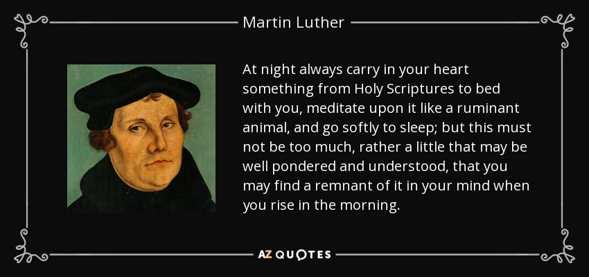 At night always carry in your heart something from Holy Scriptures to bed with you, meditate upon it like a ruminant animal, and go softly to sleep; but this must not be too much, rather a little that may be well pondered and understood, that you may find a remnant of it in your mind when you rise in the morning. - Martin Luther