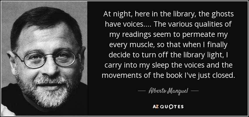 At night, here in the library, the ghosts have voices.... The various qualities of my readings seem to permeate my every muscle, so that when I finally decide to turn off the library light, I carry into my sleep the voices and the movements of the book I've just closed. - Alberto Manguel