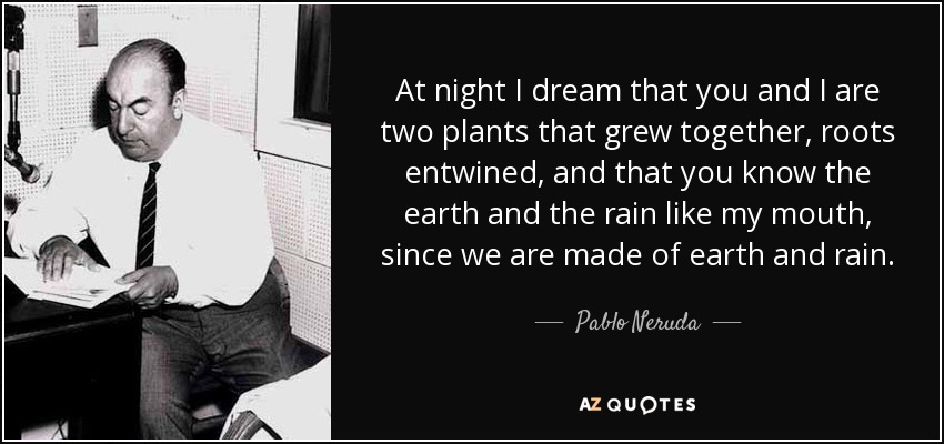 At night I dream that you and I are two plants that grew together, roots entwined, and that you know the earth and the rain like my mouth, since we are made of earth and rain. - Pablo Neruda