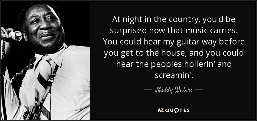 At night in the country, you'd be surprised how that music carries. You could hear my guitar way before you get to the house, and you could hear the peoples hollerin' and screamin'. - Muddy Waters