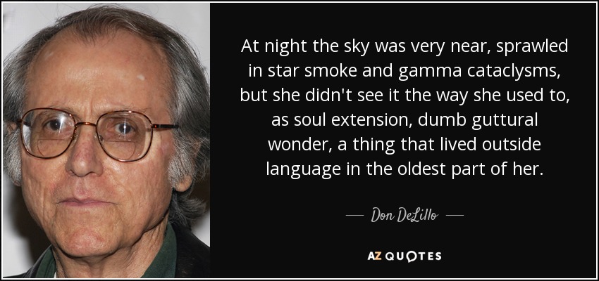 At night the sky was very near, sprawled in star smoke and gamma cataclysms, but she didn't see it the way she used to, as soul extension, dumb guttural wonder, a thing that lived outside language in the oldest part of her. - Don DeLillo