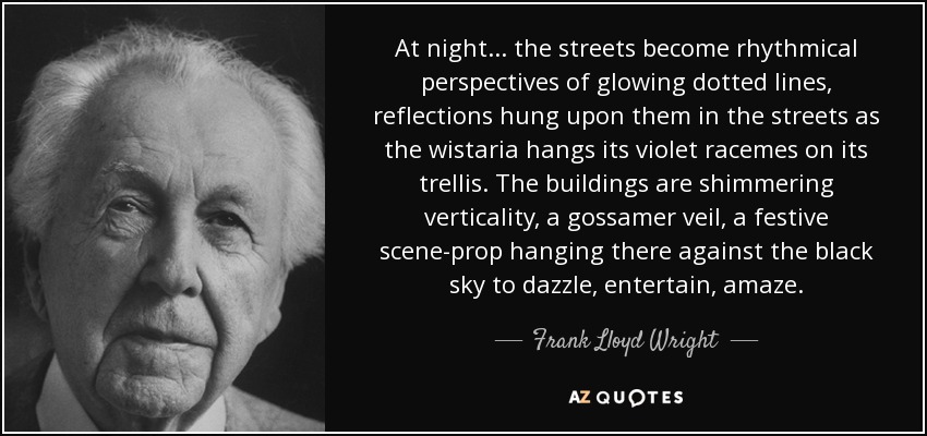 At night... the streets become rhythmical perspectives of glowing dotted lines, reflections hung upon them in the streets as the wistaria hangs its violet racemes on its trellis. The buildings are shimmering verticality, a gossamer veil, a festive scene-prop hanging there against the black sky to dazzle, entertain, amaze. - Frank Lloyd Wright