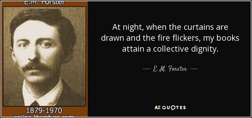 At night, when the curtains are drawn and the fire flickers, my books attain a collective dignity. - E. M. Forster