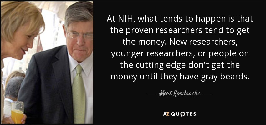 At NIH, what tends to happen is that the proven researchers tend to get the money. New researchers, younger researchers, or people on the cutting edge don't get the money until they have gray beards. - Mort Kondracke