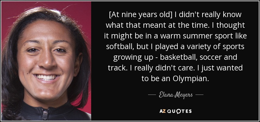 [At nine years old] I didn't really know what that meant at the time. I thought it might be in a warm summer sport like softball, but I played a variety of sports growing up - basketball, soccer and track. I really didn't care. I just wanted to be an Olympian. - Elana Meyers