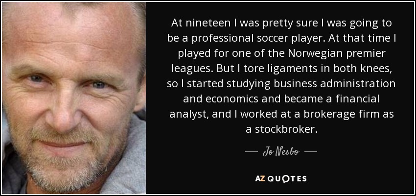 At nineteen I was pretty sure I was going to be a professional soccer player. At that time I played for one of the Norwegian premier leagues. But I tore ligaments in both knees, so I started studying business administration and economics and became a financial analyst, and I worked at a brokerage firm as a stockbroker. - Jo Nesbo