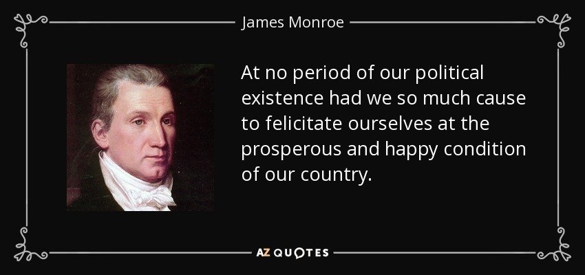 At no period of our political existence had we so much cause to felicitate ourselves at the prosperous and happy condition of our country. - James Monroe