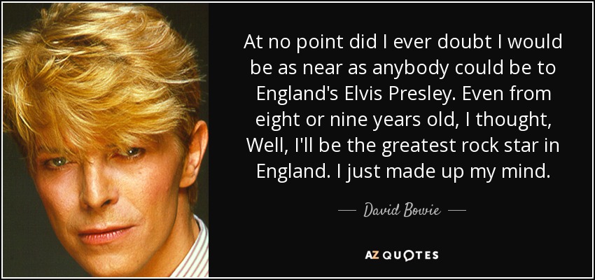 At no point did I ever doubt I would be as near as anybody could be to England's Elvis Presley. Even from eight or nine years old, I thought, Well, I'll be the greatest rock star in England. I just made up my mind. - David Bowie