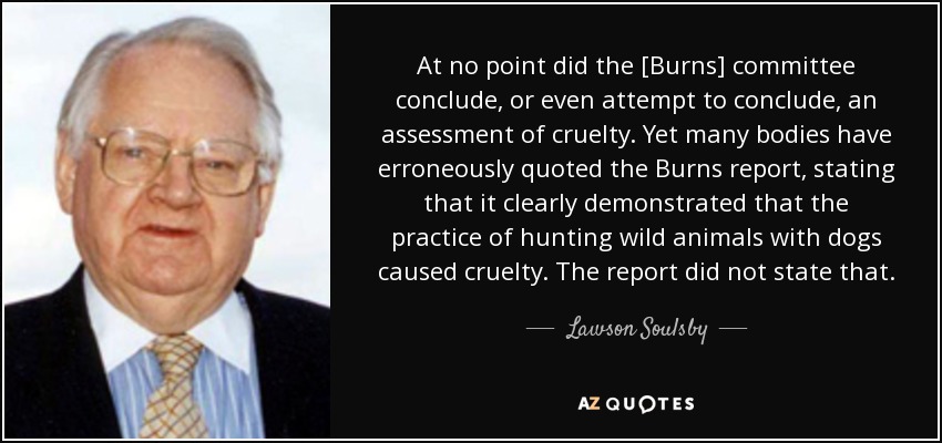 At no point did the [Burns] committee conclude, or even attempt to conclude, an assessment of cruelty. Yet many bodies have erroneously quoted the Burns report, stating that it clearly demonstrated that the practice of hunting wild animals with dogs caused cruelty. The report did not state that. - Lawson Soulsby, Baron Soulsby of Swaffham Prior