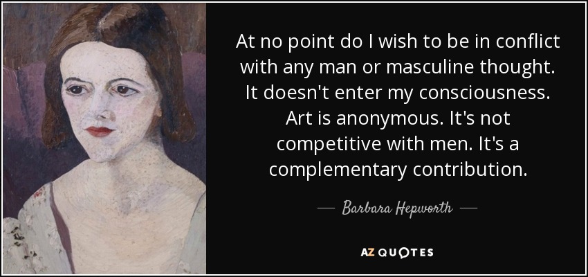 At no point do I wish to be in conflict with any man or masculine thought. It doesn't enter my consciousness. Art is anonymous. It's not competitive with men. It's a complementary contribution. - Barbara Hepworth