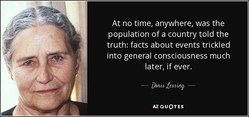 At no time, anywhere, was the population of a country told the truth: facts about events trickled into general consciousness much later, if ever. - Doris Lessing