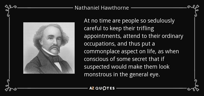 At no time are people so sedulously careful to keep their trifling appointments, attend to their ordinary occupations, and thus put a commonplace aspect on life, as when conscious of some secret that if suspected would make them look monstrous in the general eye. - Nathaniel Hawthorne