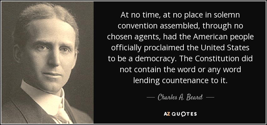 At no time, at no place in solemn convention assembled, through no chosen agents, had the American people officially proclaimed the United States to be a democracy. The Constitution did not contain the word or any word lending countenance to it. - Charles A. Beard