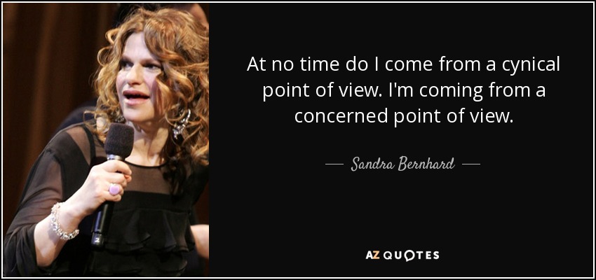 At no time do I come from a cynical point of view. I'm coming from a concerned point of view. - Sandra Bernhard