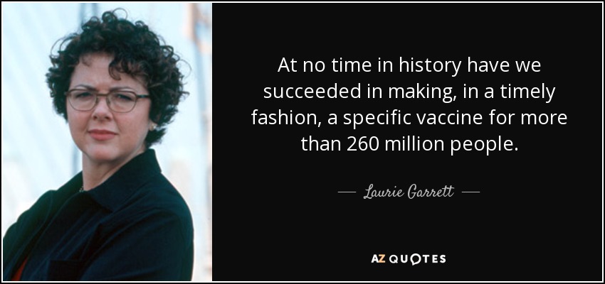 At no time in history have we succeeded in making, in a timely fashion, a specific vaccine for more than 260 million people. - Laurie Garrett
