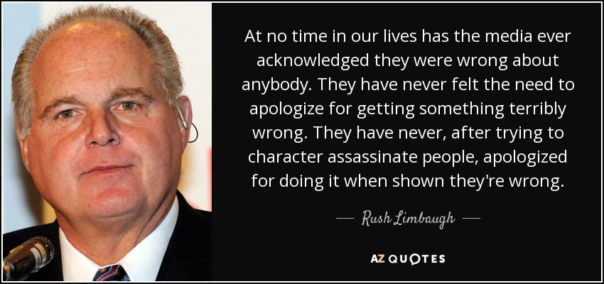 At no time in our lives has the media ever acknowledged they were wrong about anybody. They have never felt the need to apologize for getting something terribly wrong. They have never, after trying to character assassinate people, apologized for doing it when shown they're wrong. - Rush Limbaugh