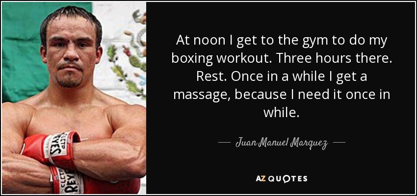 At noon I get to the gym to do my boxing workout. Three hours there. Rest. Once in a while I get a massage, because I need it once in while. - Juan Manuel Marquez